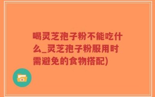 喝灵芝孢子粉不能吃什么_灵芝孢子粉服用时需避免的食物搭配)