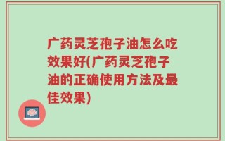 广药灵芝孢子油怎么吃效果好(广药灵芝孢子油的正确使用方法及最佳效果)