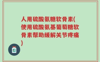人用硫酸氨糖软骨素(使用硫酸氨基葡萄糖软骨素帮助缓解关节疼痛)
