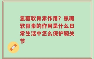 氢糖软骨素作用？氨糖软骨素的作用是什么日常生活中怎么保护膝关节