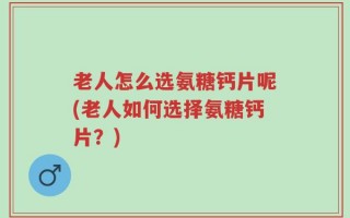 老人怎么选氨糖钙片呢(老人如何选择氨糖钙片？)