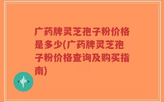 广药牌灵芝孢子粉价格是多少(广药牌灵芝孢子粉价格查询及购买指南)