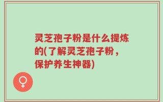 灵芝孢子粉是什么提炼的(了解灵芝孢子粉，保护养生神器)