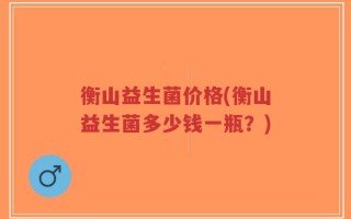 衡山益生菌价格(衡山益生菌多少钱一瓶？)