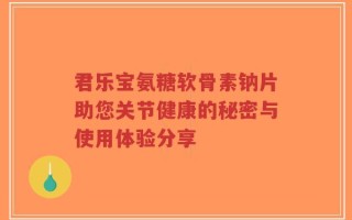君乐宝氨糖软骨素钠片助您关节健康的秘密与使用体验分享