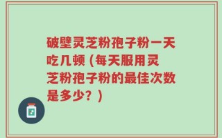 破壁灵芝粉孢子粉一天吃几顿 (每天服用灵芝粉孢子粉的最佳次数是多少？)