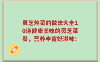 灵芝炖菜的做法大全10道健康美味的灵芝菜肴，营养丰富好滋味！
