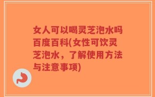 女人可以喝灵芝泡水吗百度百科(女性可饮灵芝泡水，了解使用方法与注意事项)