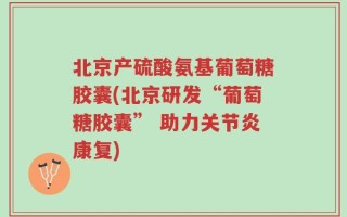 北京产硫酸氨基葡萄糖胶囊(北京研发“葡萄糖胶囊” 助力关节炎康复)