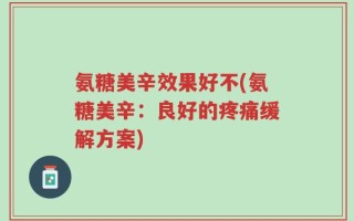 氨糖美辛效果好不(氨糖美辛：良好的疼痛缓解方案)