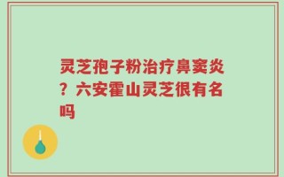 灵芝孢子粉治疗鼻窦炎？六安霍山灵芝很有名吗