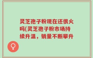 灵芝孢子粉现在还很火吗(灵芝孢子粉市场持续升温，销量不断攀升