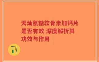天灿氨糖软骨素加钙片是否有效 深度解析其功效与作用