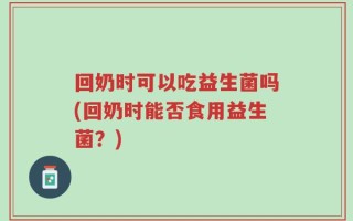 回奶时可以吃益生菌吗(回奶时能否食用益生菌？)