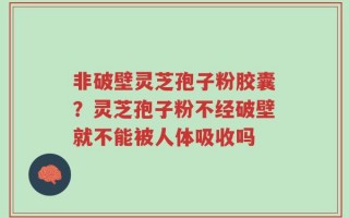 非破壁灵芝孢子粉胶囊？灵芝孢子粉不经破壁就不能被人体吸收吗