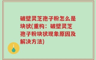 破壁灵芝孢子粉怎么是块状(重构：破壁灵芝孢子粉块状现象原因及解决方法)