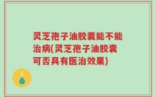 灵芝孢子油胶囊能不能治病(灵芝孢子油胶囊可否具有医治效果)