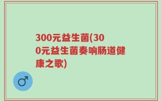 300元益生菌(300元益生菌奏响肠道健康之歌)