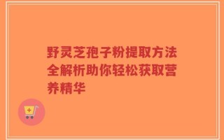 野灵芝孢子粉提取方法全解析助你轻松获取营养精华