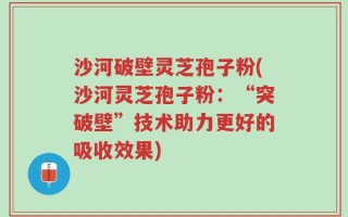 沙河破壁灵芝孢子粉(沙河灵芝孢子粉：“突破壁”技术助力更好的吸收效果)