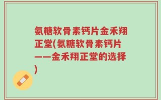 氨糖软骨素钙片金禾翔正堂(氨糖软骨素钙片——金禾翔正堂的选择)