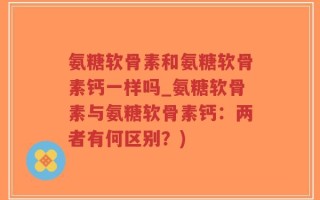 氨糖软骨素和氨糖软骨素钙一样吗_氨糖软骨素与氨糖软骨素钙：两者有何区别？)
