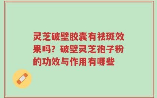 灵芝破壁胶囊有祛斑效果吗？破壁灵芝孢子粉的功效与作用有哪些