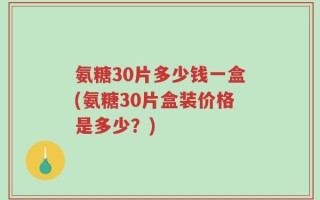 氨糖30片多少钱一盒(氨糖30片盒装价格是多少？)