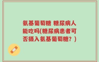 氨基葡萄糖 糖尿病人能吃吗(糖尿病患者可否摄入氨基葡萄糖？)