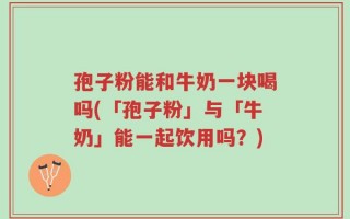 孢子粉能和牛奶一块喝吗(「孢子粉」与「牛奶」能一起饮用吗？)