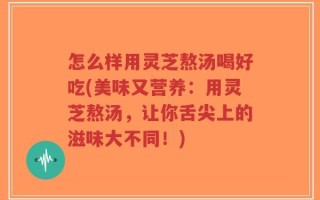 怎么样用灵芝熬汤喝好吃(美味又营养：用灵芝熬汤，让你舌尖上的滋味大不同！)