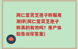 同仁堂灵芝孢子粉服用测评(同仁堂灵芝孢子粉真的有效吗？用户体验告诉你答案)