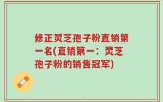 修正灵芝孢子粉直销第一名(直销第一：灵芝孢子粉的销售冠军)