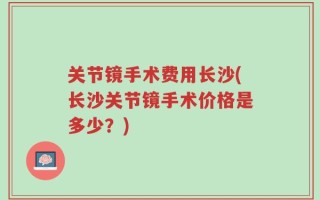 关节镜手术费用长沙(长沙关节镜手术价格是多少？)