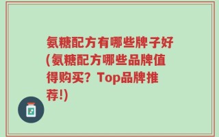 氨糖配方有哪些牌子好(氨糖配方哪些品牌值得购买？Top品牌推荐!)