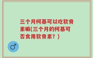 三个月柯基可以吃软骨素嘛(三个月的柯基可否食用软骨素？)