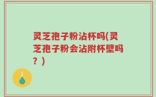 灵芝孢子粉沾杯吗(灵芝孢子粉会沾附杯壁吗？)