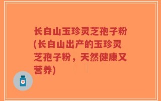 长白山玉珍灵芝孢子粉(长白山出产的玉珍灵芝孢子粉，天然健康又营养)
