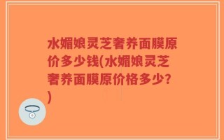水媚娘灵芝奢养面膜原价多少钱(水媚娘灵芝奢养面膜原价格多少？)