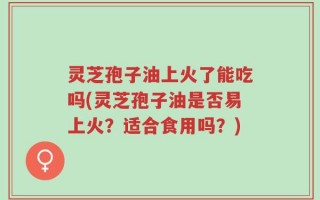 灵芝孢子油上火了能吃吗(灵芝孢子油是否易上火？适合食用吗？)