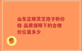 山东正规灵芝孢子粉价格 品质保障下的合理价位是多少