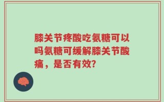 膝关节疼酸吃氨糖可以吗氨糖可缓解膝关节酸痛，是否有效？