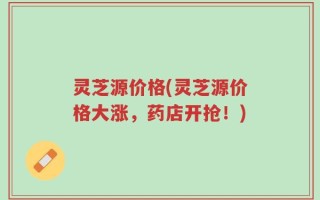 灵芝源价格(灵芝源价格大涨，药店开抢！)