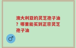澳大利亚的灵芝孢子油？哪里能买到正宗灵芝孢子油