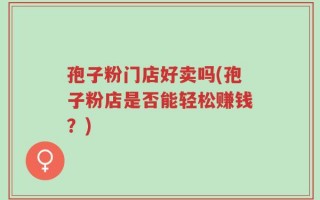 孢子粉门店好卖吗(孢子粉店是否能轻松赚钱？)