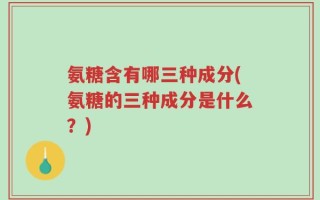 氨糖含有哪三种成分(氨糖的三种成分是什么？)