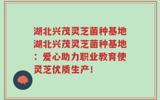 湖北兴茂灵芝菌种基地湖北兴茂灵芝菌种基地：爱心助力职业教育使灵芝优质生产！