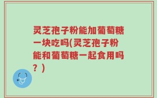 灵芝孢子粉能加葡萄糖一块吃吗(灵芝孢子粉能和葡萄糖一起食用吗？)