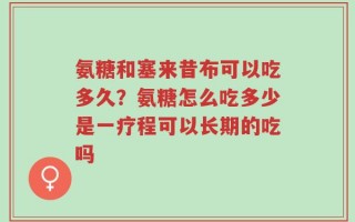 氨糖和塞来昔布可以吃多久？氨糖怎么吃多少是一疗程可以长期的吃吗
