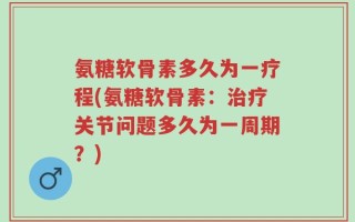 氨糖软骨素多久为一疗程(氨糖软骨素：治疗关节问题多久为一周期？)